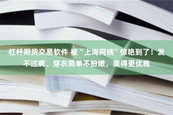 杠杆期货交易软件 被“上海阿姨”惊艳到了！发不过肩、穿衣简单不扮嫩，美得更优雅