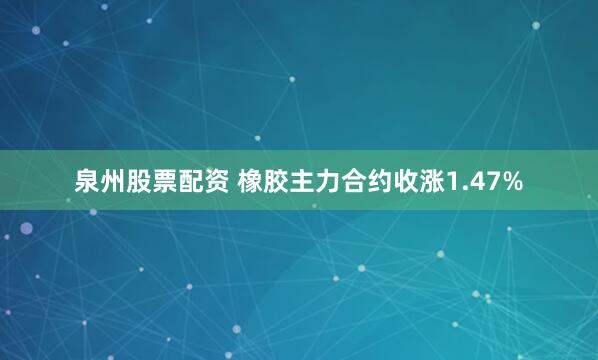 泉州股票配资 橡胶主力合约收涨1.47%