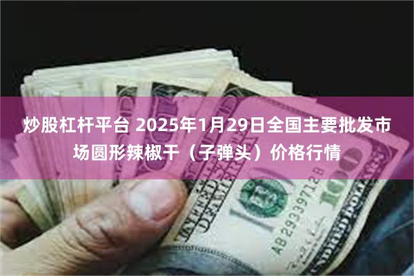 炒股杠杆平台 2025年1月29日全国主要批发市场圆形辣椒干（子弹头）价格行情