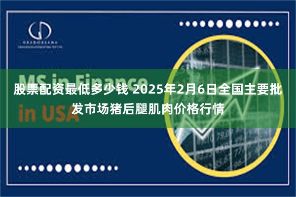 股票配资最低多少钱 2025年2月6日全国主要批发市场猪后腿肌肉价格行情