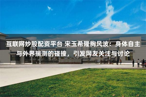 互联网炒股配资平台 宋玉希隆胸风波：身体自主与外界揣测的碰撞，引发网友关注与讨论