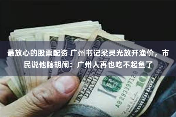 最放心的股票配资 广州书记梁灵光放开渔价，市民说他瞎胡闹：广州人再也吃不起鱼了