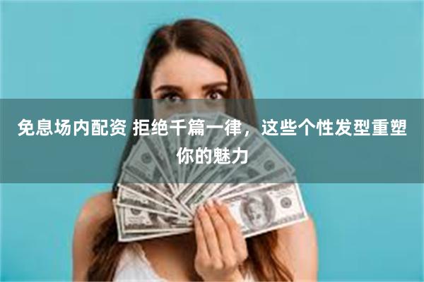 免息场内配资 拒绝千篇一律，这些个性发型重塑你的魅力