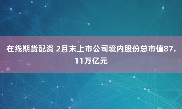 在线期货配资 2月末上市公司境内股份总市值87.11万亿元