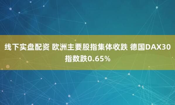 线下实盘配资 欧洲主要股指集体收跌 德国DAX30指数跌0.65%