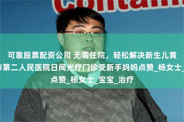 可靠股票配资公司 无需住院，轻松解决新生儿黄疸！邵阳市第二人民医院日间光疗门诊受新手妈妈点赞_杨女士_宝宝_治疗