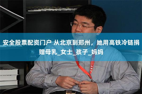 安全股票配资门户 从北京到郑州，她用高铁冷链捐赠母乳_女士_孩子_妈妈