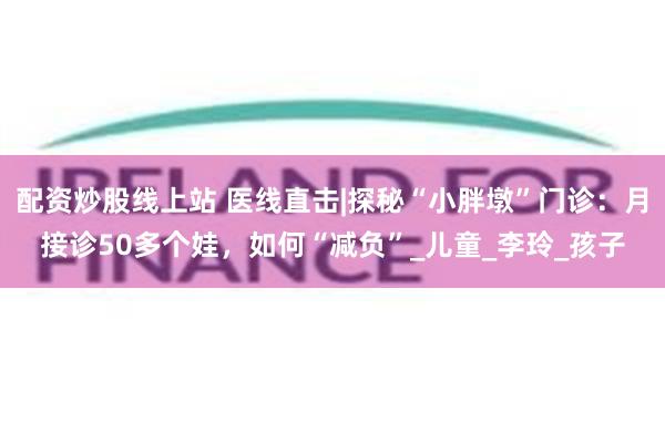 配资炒股线上站 医线直击|探秘“小胖墩”门诊：月接诊50多个娃，如何“减负”_儿童_李玲_孩子