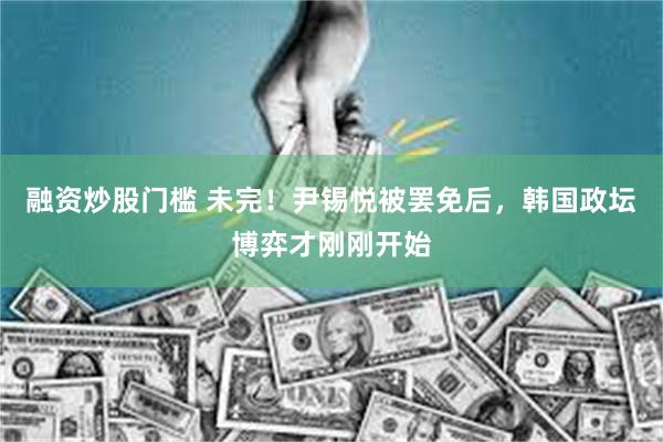 融资炒股门槛 未完！尹锡悦被罢免后，韩国政坛博弈才刚刚开始