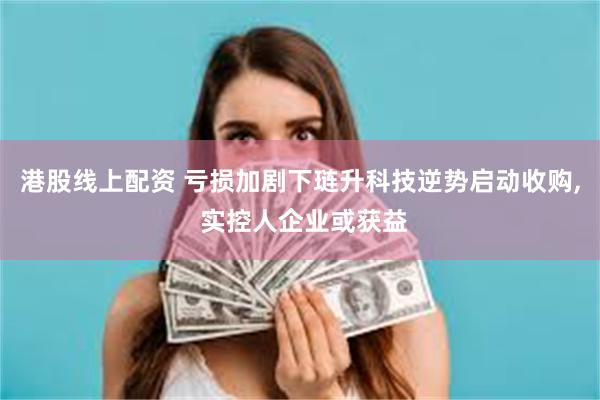 港股线上配资 亏损加剧下琏升科技逆势启动收购, 实控人企业或获益