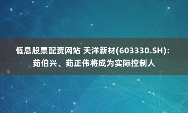 低息股票配资网站 天洋新材(603330.SH): 茹伯兴、茹正伟将成为实际控制人