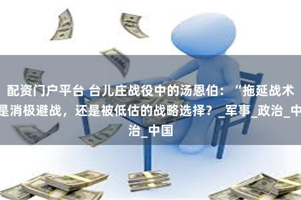 配资门户平台 台儿庄战役中的汤恩伯：“拖延战术”是消极避战，还是被低估的战略选择？_军事_政治_中国