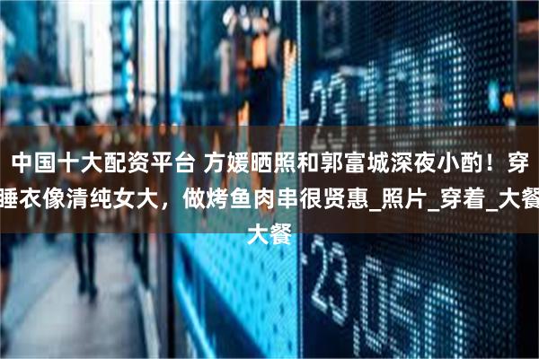 中国十大配资平台 方媛晒照和郭富城深夜小酌！穿睡衣像清纯女大，做烤鱼肉串很贤惠_照片_穿着_大餐