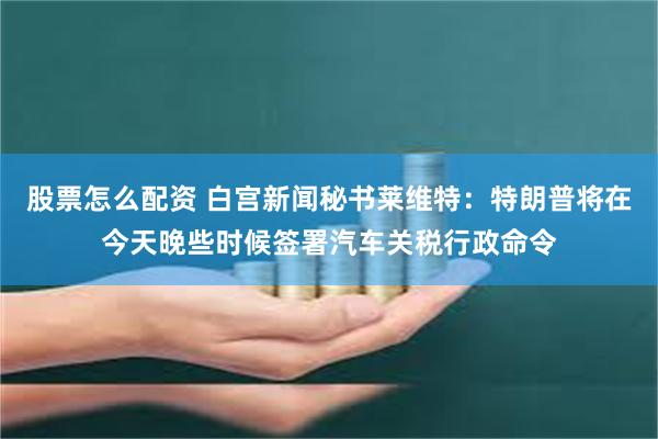 股票怎么配资 白宫新闻秘书莱维特：特朗普将在今天晚些时候签署汽车关税行政命令