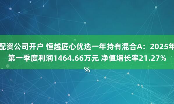 配资公司开户 恒越匠心优选一年持有混合A：2025年第一季度利润1464.66万元 净值增长率21.27%
