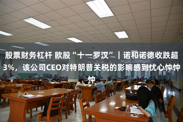 股票财务杠杆 欧股“十一罗汉”｜诺和诺德收跌超3%，该公司CEO对特朗普关税的影响感到忧心忡忡