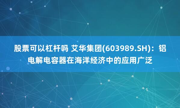 股票可以杠杆吗 艾华集团(603989.SH)：铝电解电容器在海洋经济中的应用广泛