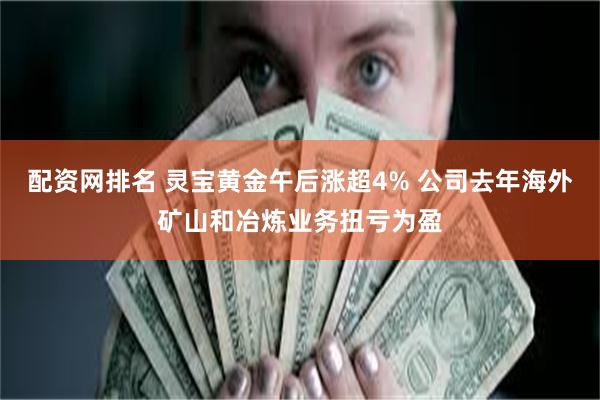配资网排名 灵宝黄金午后涨超4% 公司去年海外矿山和冶炼业务扭亏为盈