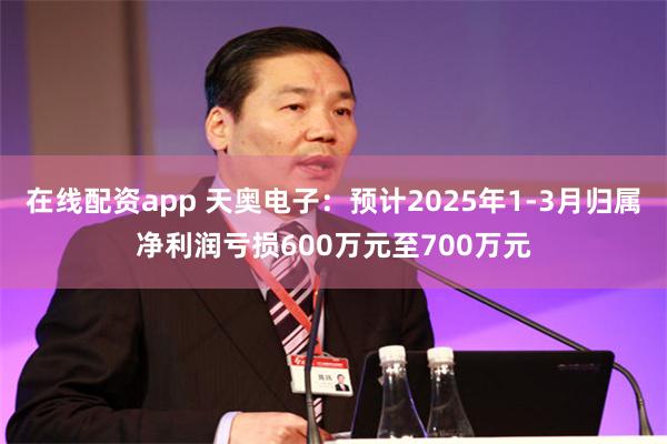 在线配资app 天奥电子：预计2025年1-3月归属净利润亏损600万元至700万元