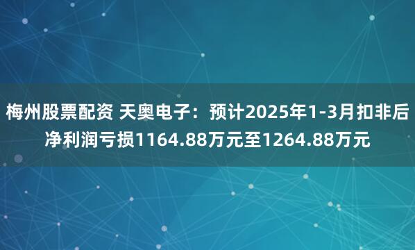 梅州股票配资 天奥电子：预计2025年1-3月扣非后净利润亏损1164.88万元至1264.88万元