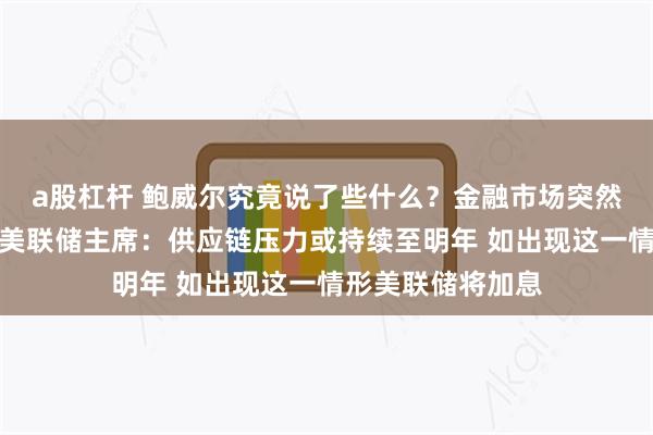 a股杠杆 鲍威尔究竟说了些什么？金融市场突然掀起滔天巨澜！美联储主席：供应链压力或持续至明年 如出现这一情形美联储将加息