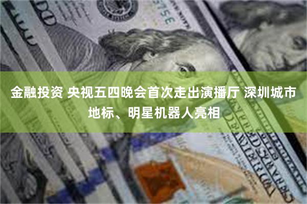 金融投资 央视五四晚会首次走出演播厅 深圳城市地标、明星机器人亮相