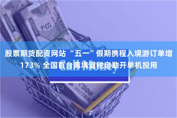 股票期货配资网站 “五一”假期携程入境游订单增173% 全国首台离境退税自助开单机投用