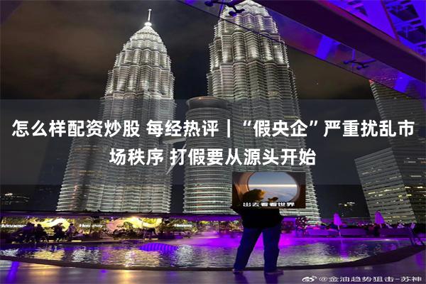 怎么样配资炒股 每经热评｜“假央企”严重扰乱市场秩序 打假要从源头开始