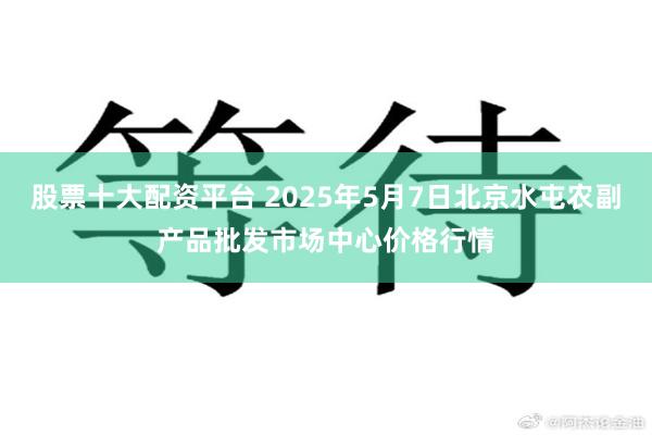 股票十大配资平台 2025年5月7日北京水屯农副产品批发市场中心价格行情