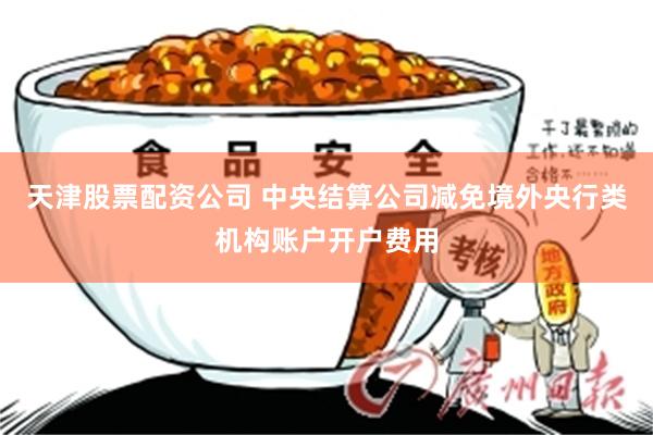 天津股票配资公司 中央结算公司减免境外央行类机构账户开户费用