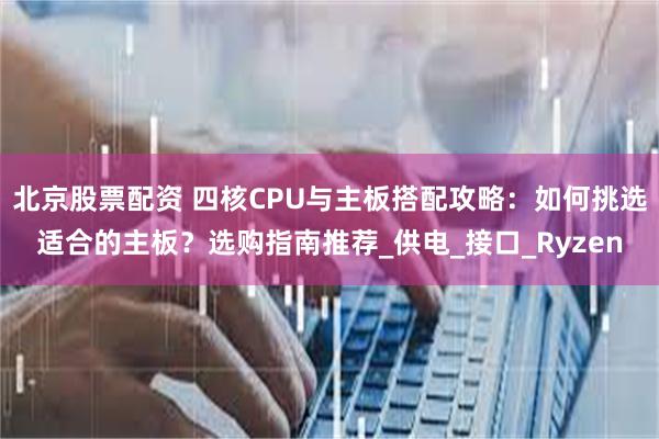 北京股票配资 四核CPU与主板搭配攻略：如何挑选适合的主板？选购指南推荐_供电_接口_Ryzen