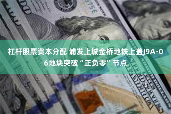 杠杆股票资本分配 浦发上城金桥地铁上盖J9A-06地块突破“正负零”节点