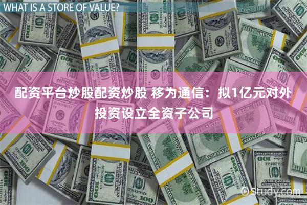 配资平台炒股配资炒股 移为通信：拟1亿元对外投资设立全资子公司