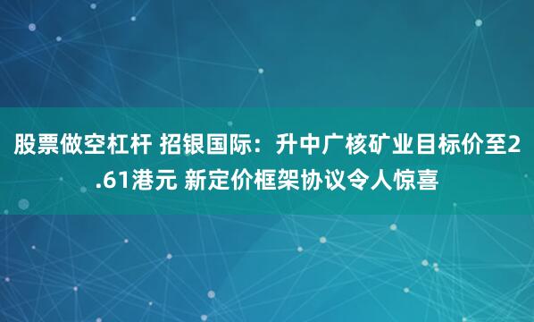 股票做空杠杆 招银国际：升中广核矿业目标价至2.61港元 新定价框架协议令人惊喜
