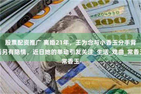 股票配资推广 离婚21年，王为念与小香玉分手背后另有隐情，近日她的举动引发关注_生活_戏曲_常香玉