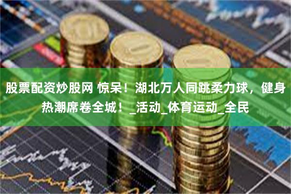 股票配资炒股网 惊呆！湖北万人同跳柔力球，健身热潮席卷全城！_活动_体育运动_全民