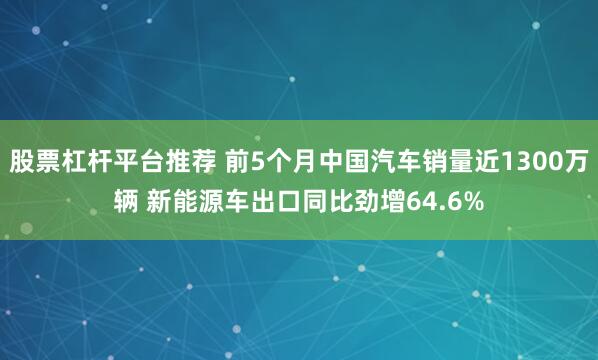 股票杠杆平台推荐 前5个月中国汽车销量近1300万辆 新能源车出口同比劲增64.6%