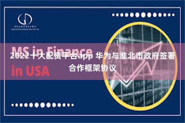 2022十大配资平台app 华为与淮北市政府签署合作框架协议