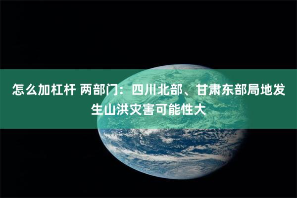 怎么加杠杆 两部门：四川北部、甘肃东部局地发生山洪灾害可能性大