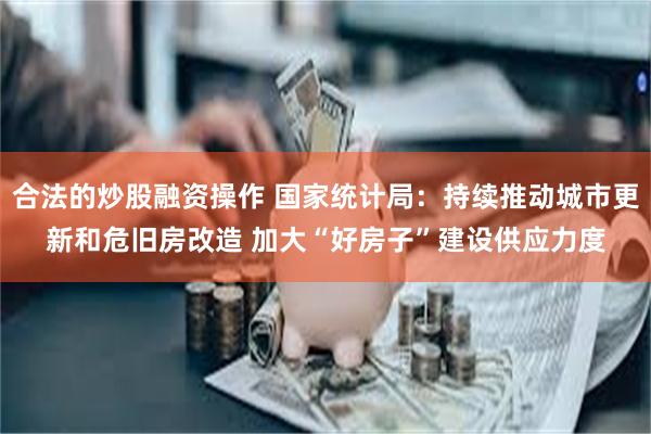 合法的炒股融资操作 国家统计局：持续推动城市更新和危旧房改造 加大“好房子”建设供应力度