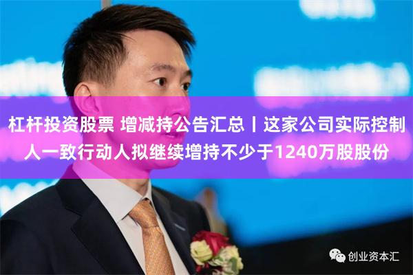 杠杆投资股票 增减持公告汇总丨这家公司实际控制人一致行动人拟继续增持不少于1240万股股份