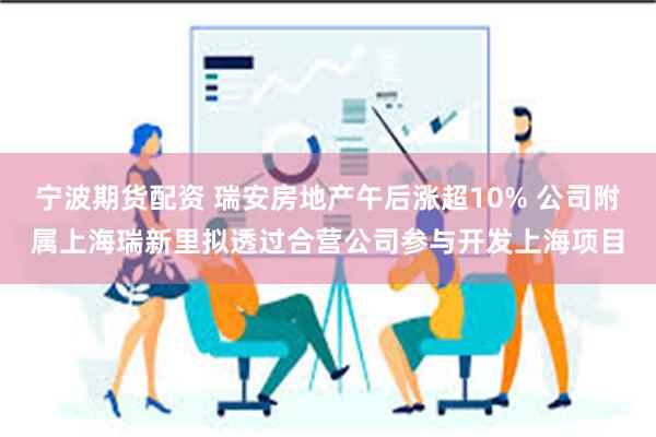 宁波期货配资 瑞安房地产午后涨超10% 公司附属上海瑞新里拟透过合营公司参与开发上海项目