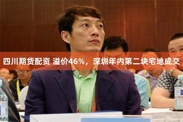 四川期货配资 溢价46%，深圳年内第二块宅地成交
