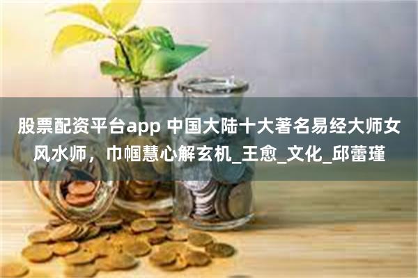 股票配资平台app 中国大陆十大著名易经大师女风水师，巾帼慧心解玄机_王愈_文化_邱蕾瑾