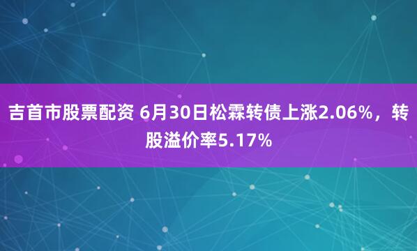 吉首市股票配资 6月30日松霖转债上涨2.06%，转股溢价率5.17%